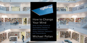 How to Change Your Mind, by Michael Pollan